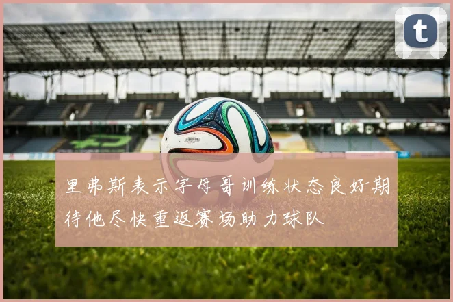 里弗斯表示字母哥训练状态良好期待他尽快重返赛场助力球队