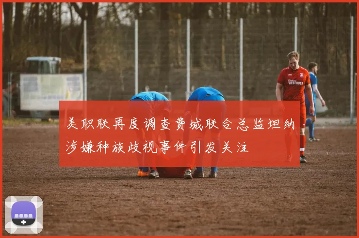 美职联再度调查费城联合总监坦纳涉嫌种族歧视事件引发关注