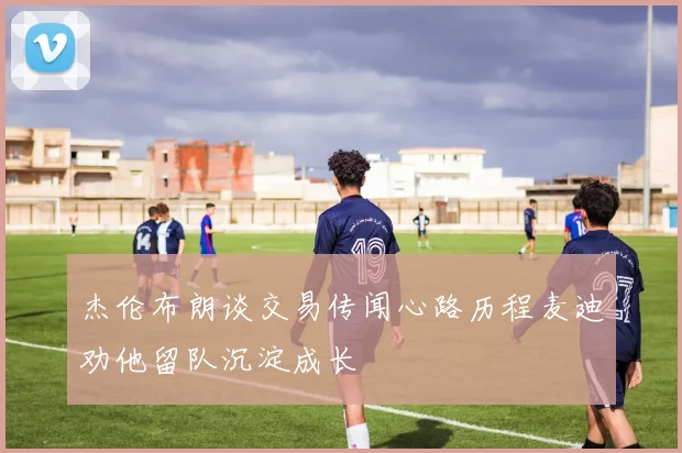 杰伦布朗谈交易传闻心路历程麦迪劝他留队沉淀成长