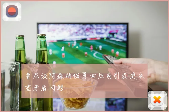 鲁尼谈阿森纳伤员回归或引发更衣室矛盾问题