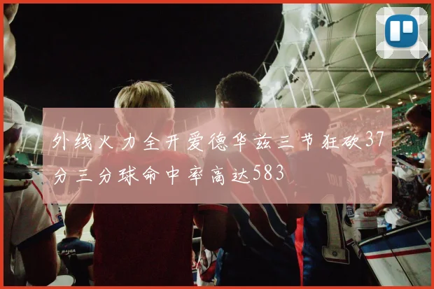 外线火力全开爱德华兹三节狂砍37分三分球命中率高达583