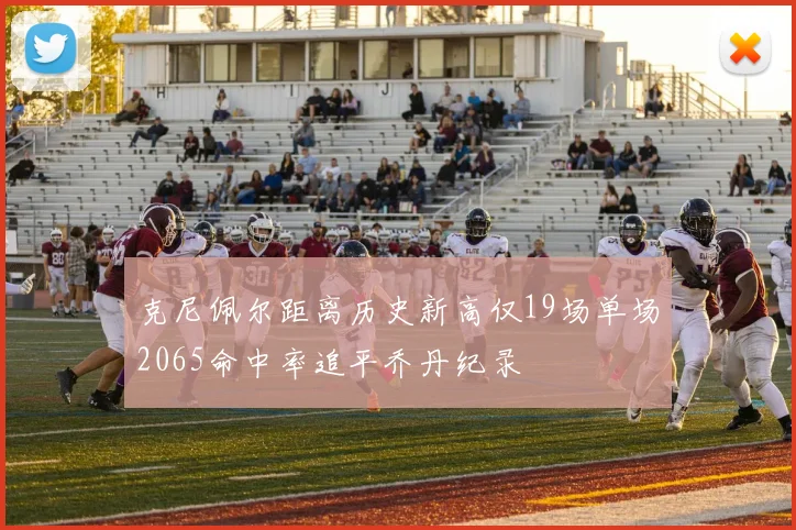 克尼佩尔距离历史新高仅19场单场2065命中率追平乔丹纪录