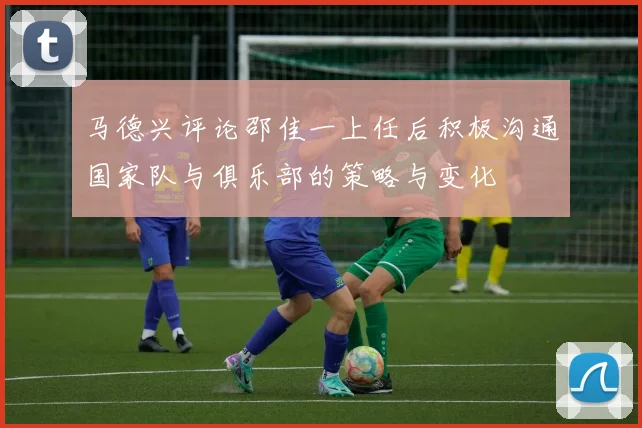 马德兴评论邵佳一上任后积极沟通国家队与俱乐部的策略与变化