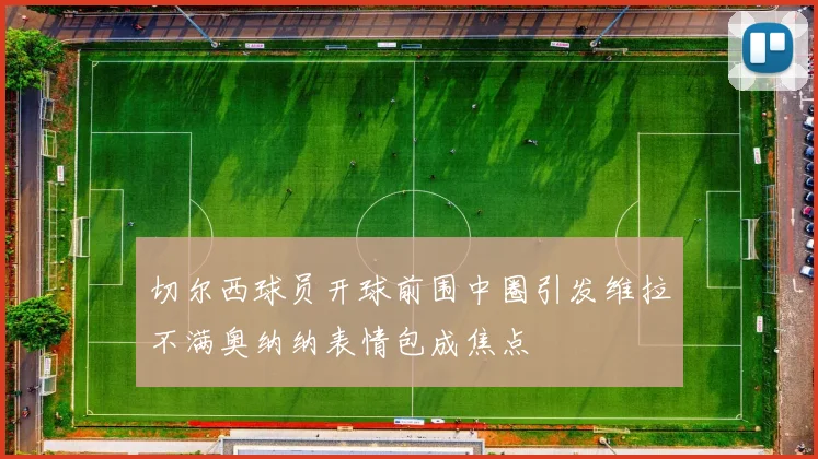 切尔西球员开球前围中圈引发维拉不满奥纳纳表情包成焦点