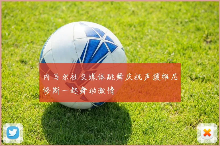 内马尔社交媒体跳舞庆祝声援维尼修斯一起舞动激情