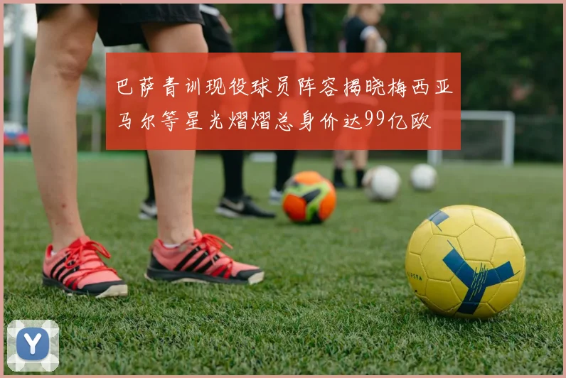 巴萨青训现役球员阵容揭晓梅西亚马尔等星光熠熠总身价达99亿欧