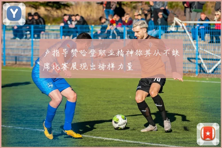 卢指导赞哈登职业精神称其从不缺席比赛展现出榜样力量