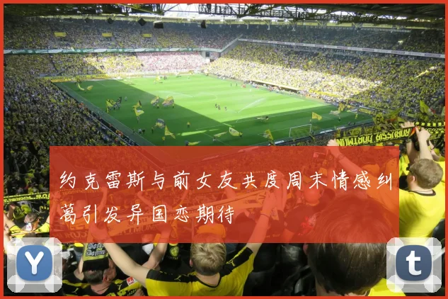 约克雷斯与前女友共度周末情感纠葛引发异国恋期待