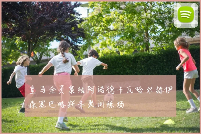 皇马全员集结阿诺德卡瓦哈尔赫伊森塞巴略斯齐聚训练场