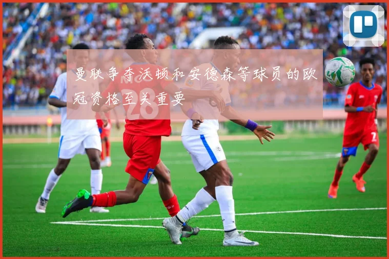 曼联争夺沃顿和安德森等球员的欧冠资格至关重要