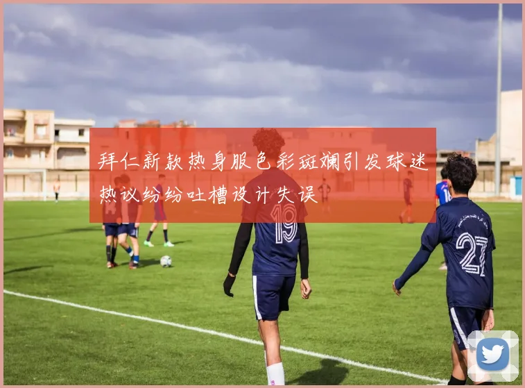 拜仁新款热身服色彩斑斓引发球迷热议纷纷吐槽设计失误