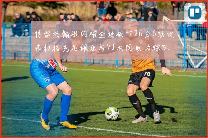 特雷约翰逊闪耀全场砍下26分6助攻弗拉格克尼佩尔与VJ共同助力球队表现出色
