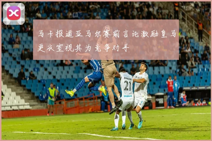 马卡报道亚马尔赛前言论激励皇马更衣室视其为竞争对手