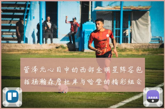管泽元心目中的西部全明星阵容包括杨瀚森詹杜库与哈登的精彩组合