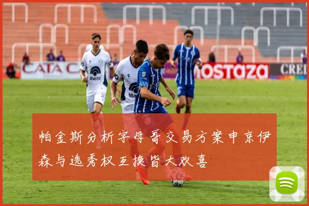 帕金斯分析字母哥交易方案申京伊森与选秀权互换皆大欢喜
