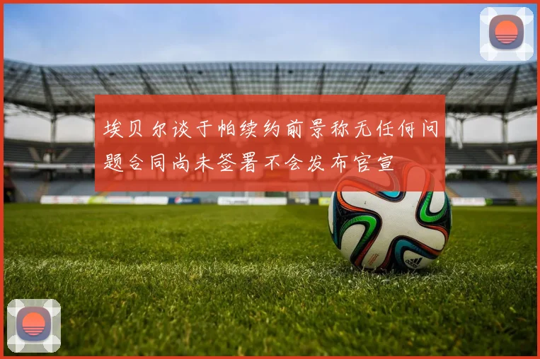 埃贝尔谈于帕续约前景称无任何问题合同尚未签署不会发布官宣