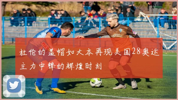 杜伦的盖帽如大本再现美国28奥运主力中锋的辉煌时刻
