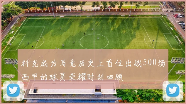 科克成为马竞历史上首位出战500场西甲的球员荣耀时刻回顾