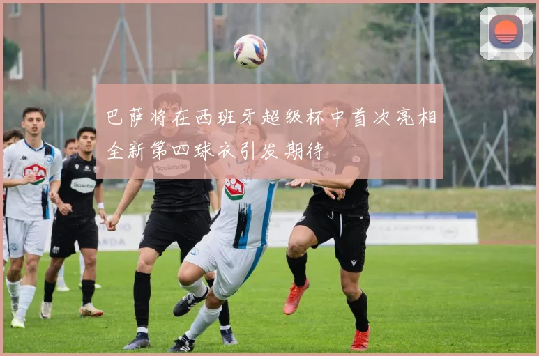 巴萨将在西班牙超级杯中首次亮相全新第四球衣引发期待