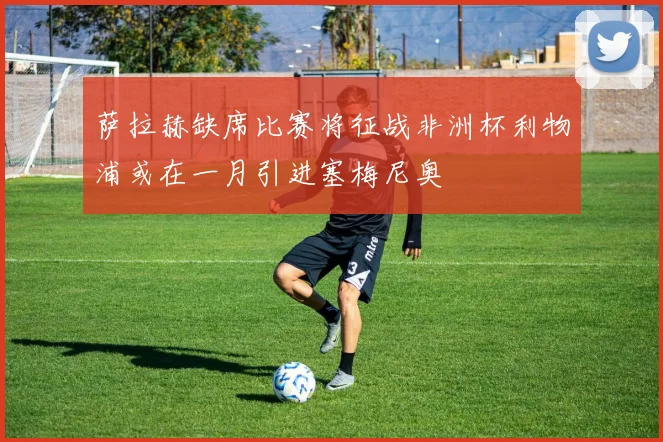 萨拉赫缺席比赛将征战非洲杯利物浦或在一月引进塞梅尼奥