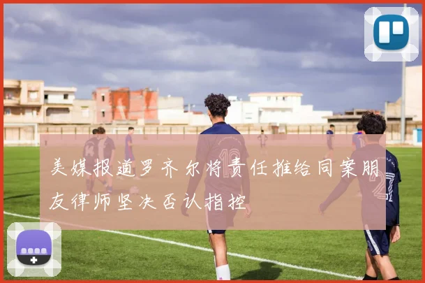 美媒报道罗齐尔将责任推给同案朋友律师坚决否认指控